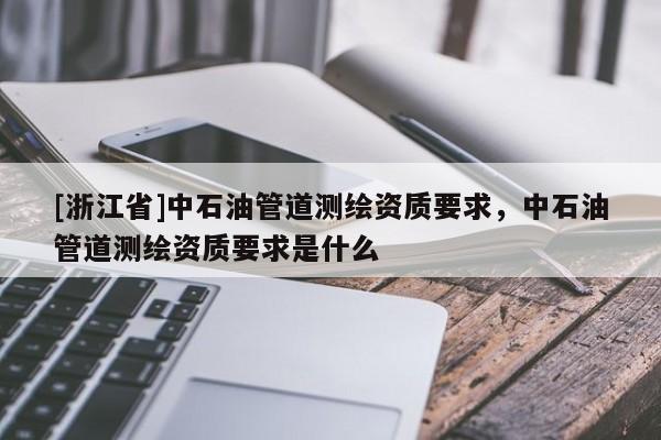 [浙江省]中石油管道测绘资质要求，中石油管道测绘资质要求是什么