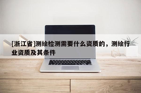 [浙江省]测绘检测需要什么资质的，测绘行业资质及其条件