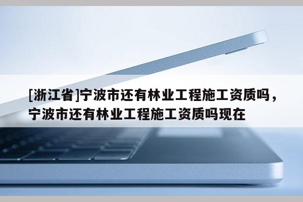 [浙江省]宁波市还有林业工程施工资质吗，宁波市还有林业工程施工资质吗现在